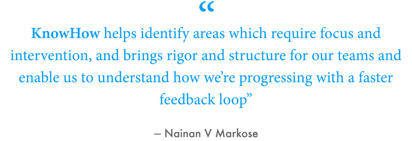 “KnowHow helps identify areas which require focus and intervention, and brings rigor and structure for our teams and enable us to understand how we're progressing with a faster feedback loop,” Rai said.