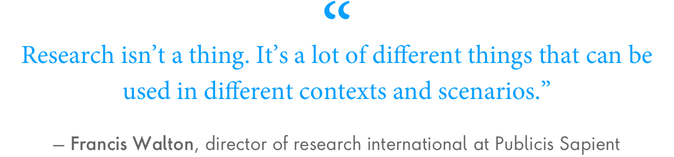 “Research isn’t a thing. It’s a lot of different things that can be used in different contexts and scenarios.” – Francis Walton, director of research international at Publicis Sapient.